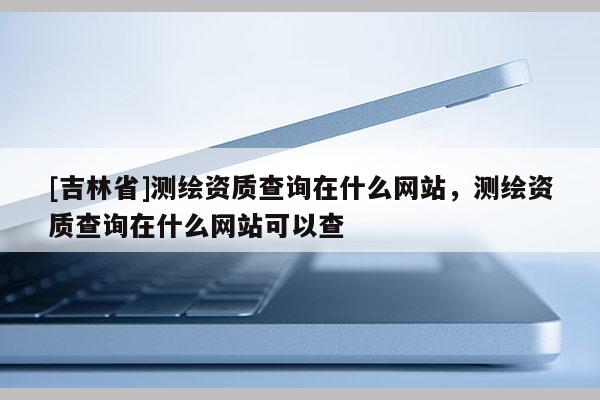 [吉林省]測繪資質查詢在什么網站，測繪資質查詢在什么網站可以查