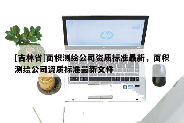 [吉林省]面積測繪公司資質標準最新，面積測繪公司資質標準最新文件