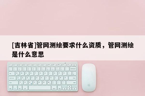 [吉林省]管網(wǎng)測(cè)繪要求什么資質(zhì)，管網(wǎng)測(cè)繪是什么意思
