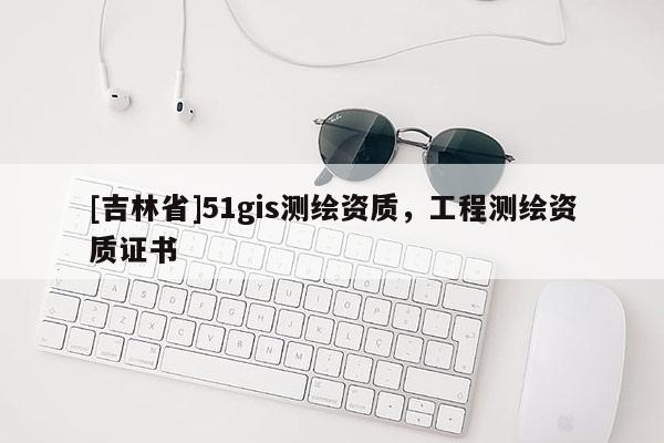 [吉林省]51gis測繪資質，工程測繪資質證書