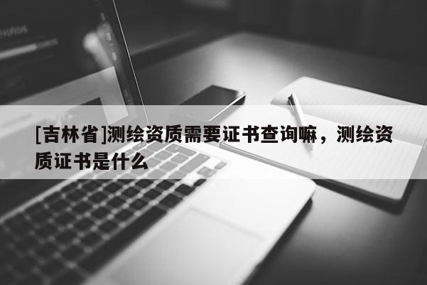 [吉林省]測(cè)繪資質(zhì)需要證書查詢嘛，測(cè)繪資質(zhì)證書是什么