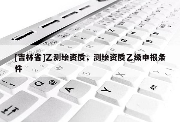 [吉林省]乙測(cè)繪資質(zhì)，測(cè)繪資質(zhì)乙級(jí)申報(bào)條件