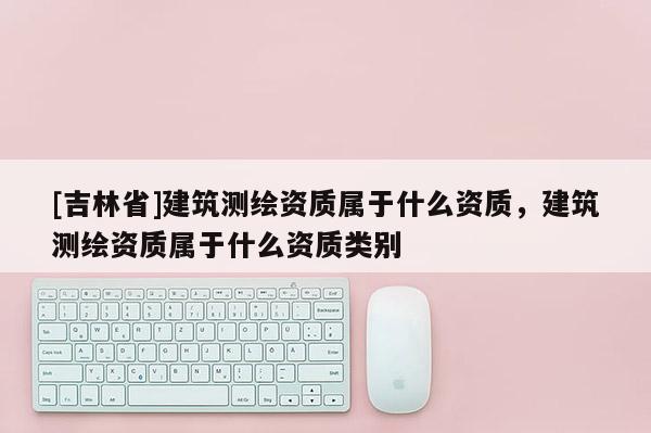 [吉林省]建筑測繪資質屬于什么資質，建筑測繪資質屬于什么資質類別