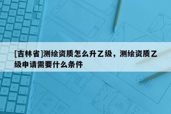 [吉林省]測繪資質怎么升乙級，測繪資質乙級申請需要什么條件
