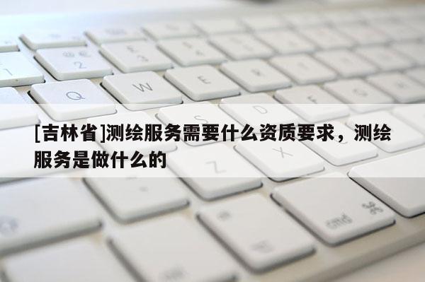 [吉林省]測繪服務需要什么資質要求，測繪服務是做什么的