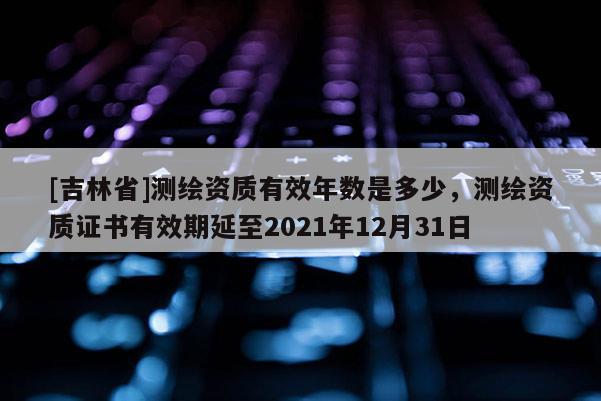 [吉林省]測(cè)繪資質(zhì)有效年數(shù)是多少，測(cè)繪資質(zhì)證書(shū)有效期延至2021年12月31日