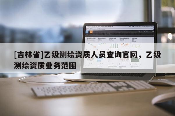[吉林省]乙級測繪資質(zhì)人員查詢官網(wǎng)，乙級測繪資質(zhì)業(yè)務(wù)范圍