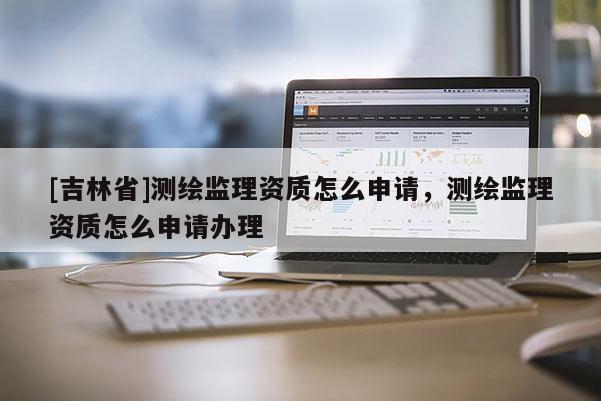 [吉林省]測(cè)繪監(jiān)理資質(zhì)怎么申請(qǐng)，測(cè)繪監(jiān)理資質(zhì)怎么申請(qǐng)辦理