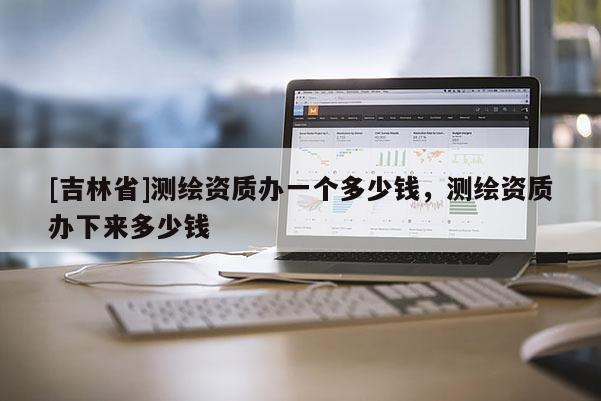 [吉林省]測繪資質辦一個多少錢，測繪資質辦下來多少錢