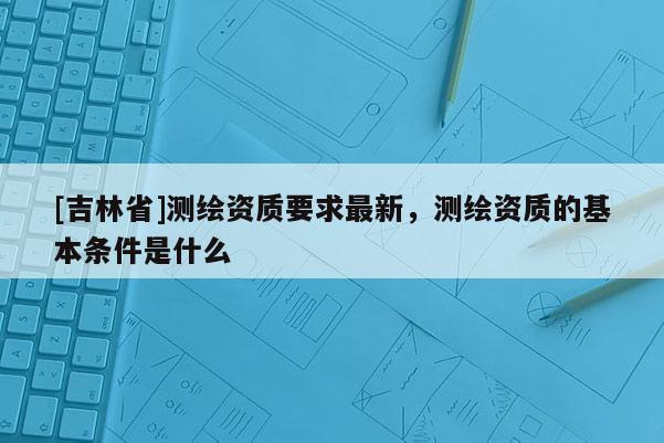 [吉林省]測繪資質要求最新，測繪資質的基本條件是什么