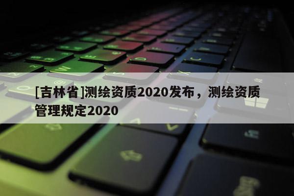[吉林省]測繪資質2020發布，測繪資質管理規定2020