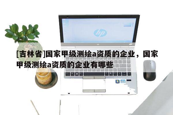 [吉林省]國家甲級測繪a資質的企業，國家甲級測繪a資質的企業有哪些