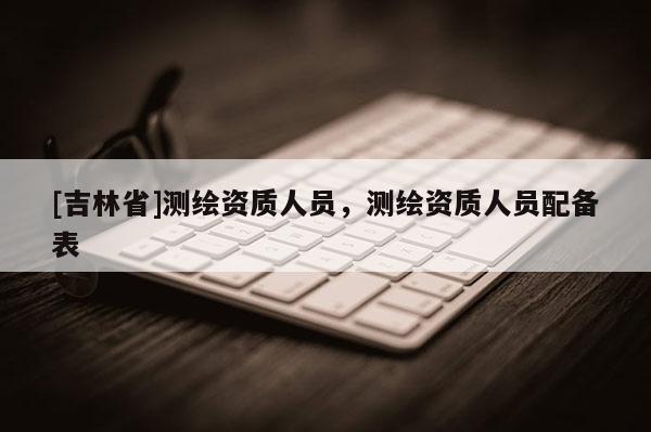 [吉林省]測繪資質人員，測繪資質人員配備表