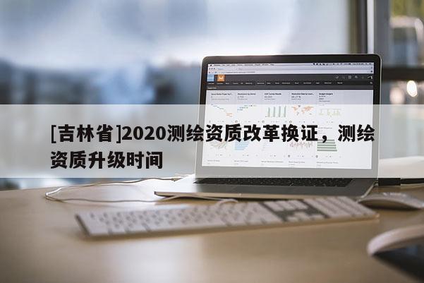 [吉林省]2020測(cè)繪資質(zhì)改革換證，測(cè)繪資質(zhì)升級(jí)時(shí)間
