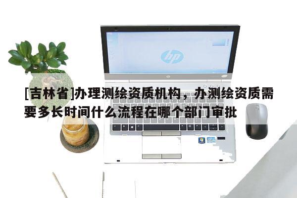 [吉林省]辦理測繪資質機構，辦測繪資質需要多長時間什么流程在哪個部門審批