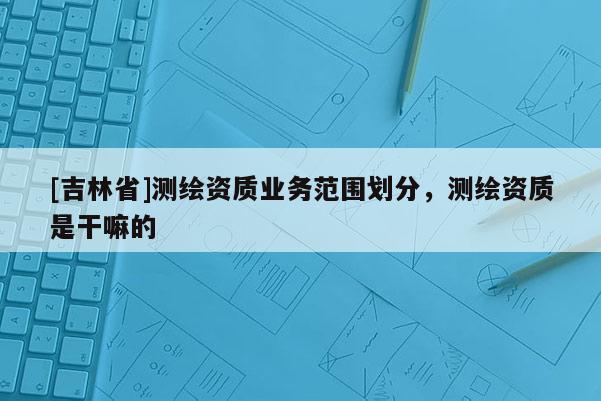 [吉林省]測繪資質業務范圍劃分，測繪資質是干嘛的