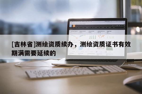 [吉林省]測繪資質(zhì)續(xù)辦，測繪資質(zhì)證書有效期滿需要延續(xù)的