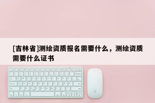 [吉林省]測繪資質報名需要什么，測繪資質需要什么證書