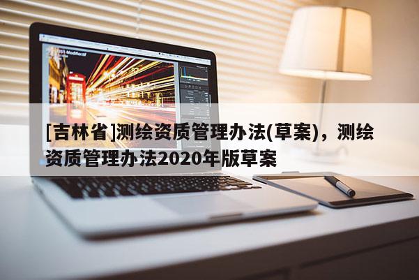 [吉林省]測(cè)繪資質(zhì)管理辦法(草案)，測(cè)繪資質(zhì)管理辦法2020年版草案