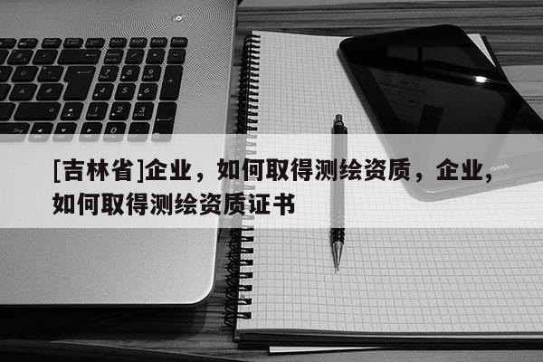 [吉林省]企業(yè)，如何取得測繪資質(zhì)，企業(yè),如何取得測繪資質(zhì)證書