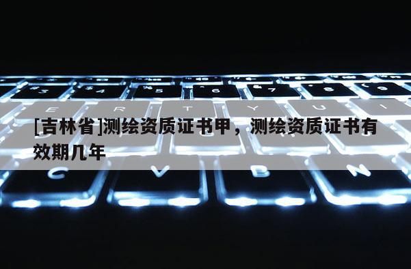 [吉林省]測繪資質(zhì)證書甲，測繪資質(zhì)證書有效期幾年