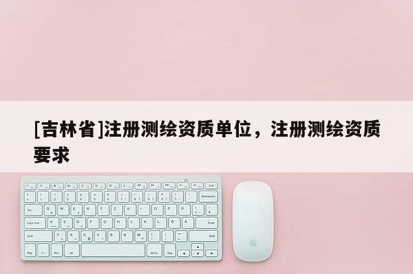 [吉林省]注冊測繪資質(zhì)單位，注冊測繪資質(zhì)要求