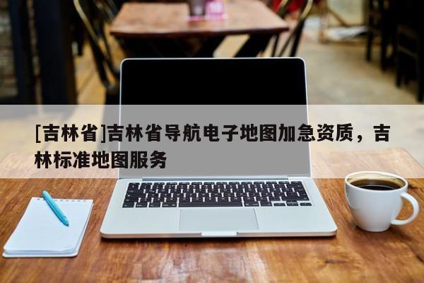 [吉林省]吉林省導(dǎo)航電子地圖加急資質(zhì)，吉林標(biāo)準(zhǔn)地圖服務(wù)