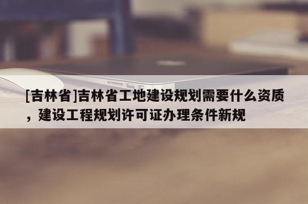 [吉林省]吉林省工地建設規劃需要什么資質，建設工程規劃許可證辦理條件新規
