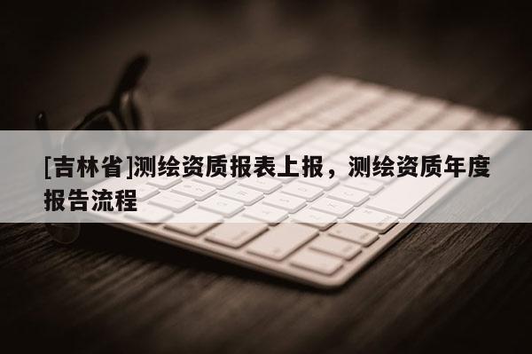 [吉林省]測繪資質報表上報，測繪資質年度報告流程