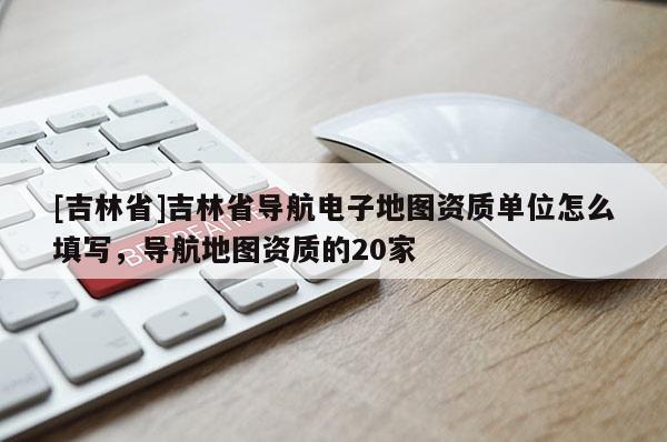 [吉林省]吉林省導(dǎo)航電子地圖資質(zhì)單位怎么填寫，導(dǎo)航地圖資質(zhì)的20家