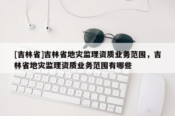 [吉林省]吉林省地災(zāi)監(jiān)理資質(zhì)業(yè)務(wù)范圍，吉林省地災(zāi)監(jiān)理資質(zhì)業(yè)務(wù)范圍有哪些