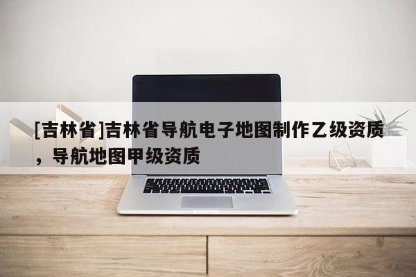 [吉林省]吉林省導(dǎo)航電子地圖制作乙級(jí)資質(zhì)，導(dǎo)航地圖甲級(jí)資質(zhì)
