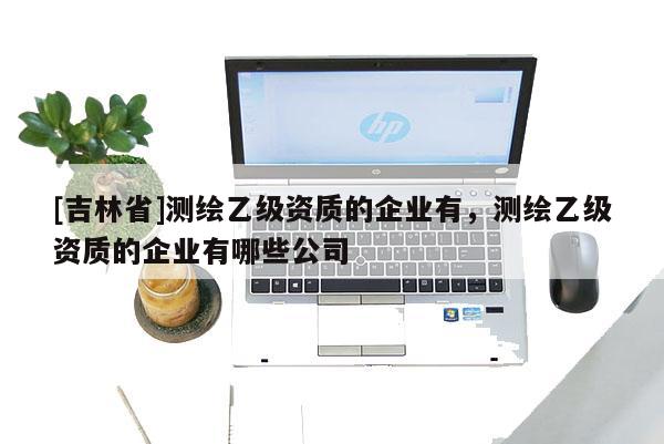 [吉林省]測繪乙級資質的企業有，測繪乙級資質的企業有哪些公司