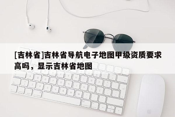 [吉林省]吉林省導(dǎo)航電子地圖甲級(jí)資質(zhì)要求高嗎，顯示吉林省地圖