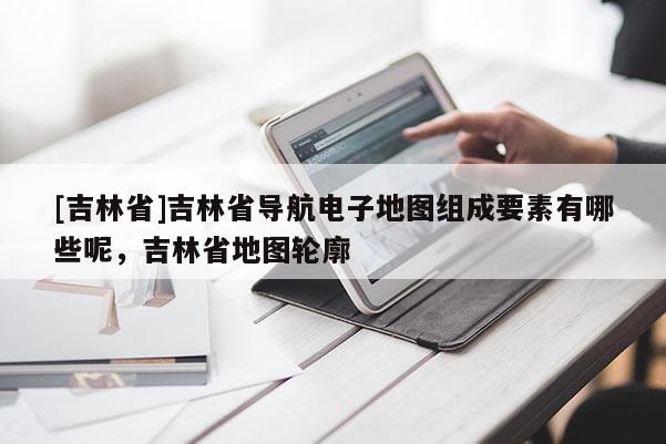 [吉林省]吉林省導(dǎo)航電子地圖組成要素有哪些呢，吉林省地圖輪廓