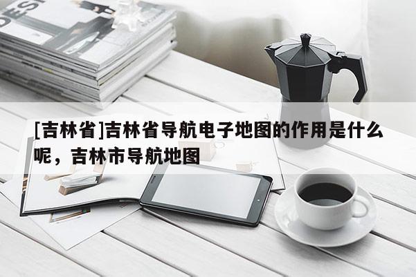 [吉林省]吉林省導(dǎo)航電子地圖的作用是什么呢，吉林市導(dǎo)航地圖