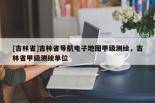 [吉林省]吉林省導(dǎo)航電子地圖甲級測繪，吉林省甲級測繪單位