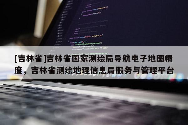 [吉林省]吉林省國家測繪局導(dǎo)航電子地圖精度，吉林省測繪地理信息局服務(wù)與管理平臺