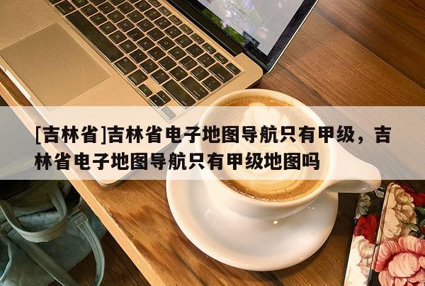 [吉林省]吉林省電子地圖導(dǎo)航只有甲級(jí)，吉林省電子地圖導(dǎo)航只有甲級(jí)地圖嗎