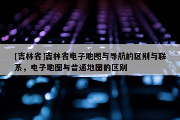 [吉林省]吉林省電子地圖與導(dǎo)航的區(qū)別與聯(lián)系，電子地圖與普通地圖的區(qū)別