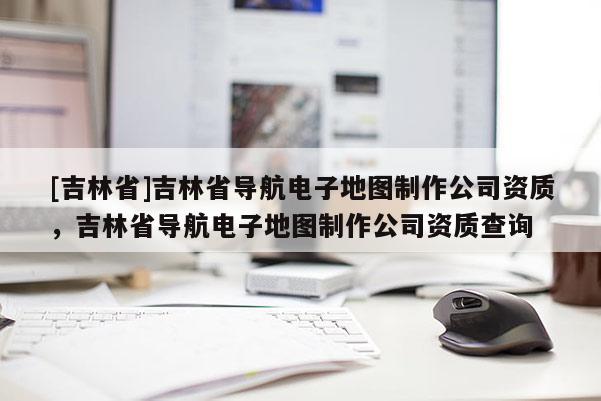 [吉林省]吉林省導(dǎo)航電子地圖制作公司資質(zhì)，吉林省導(dǎo)航電子地圖制作公司資質(zhì)查詢