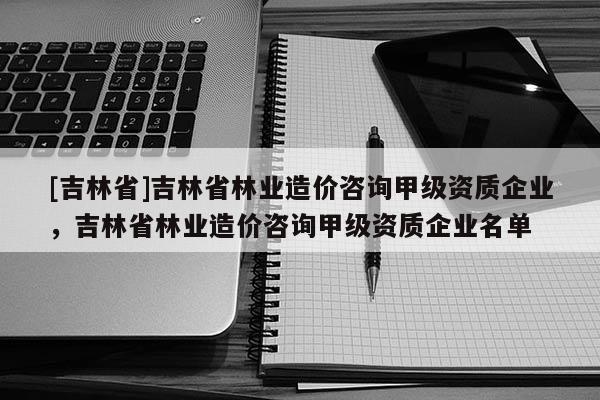 [吉林省]吉林省林業造價咨詢甲級資質企業，吉林省林業造價咨詢甲級資質企業名單