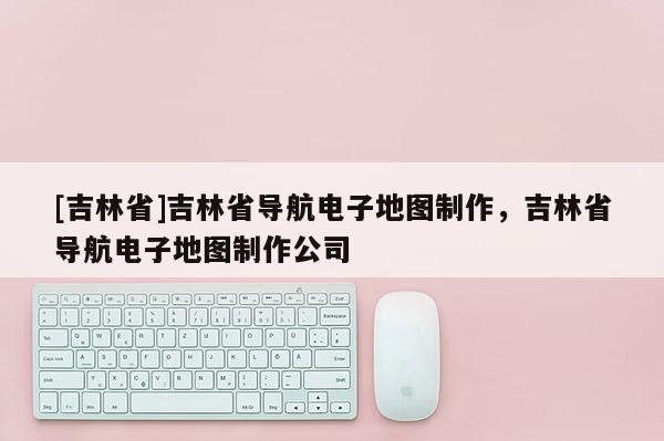 [吉林省]吉林省導航電子地圖制作，吉林省導航電子地圖制作公司
