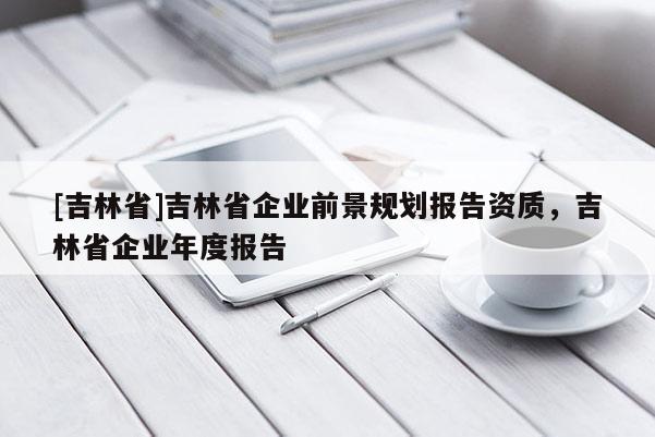 [吉林省]吉林省企業前景規劃報告資質，吉林省企業年度報告