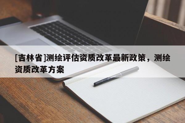[吉林省]測繪評估資質改革最新政策，測繪資質改革方案