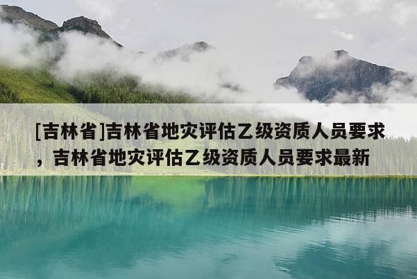 [吉林省]吉林省地災評估乙級資質人員要求，吉林省地災評估乙級資質人員要求最新