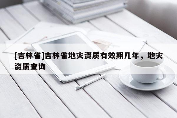 [吉林省]吉林省地災資質有效期幾年，地災資質查詢