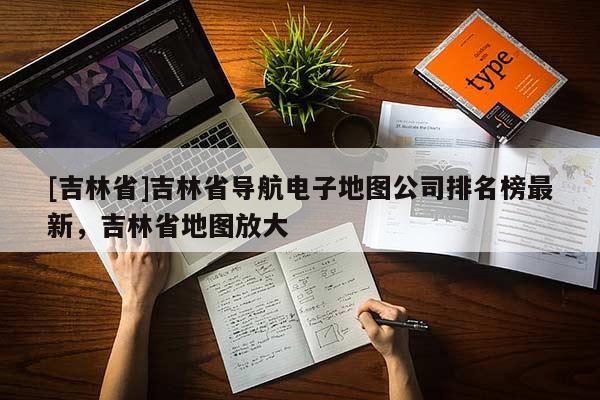 [吉林省]吉林省導航電子地圖公司排名榜最新，吉林省地圖放大