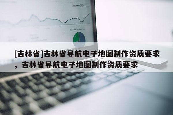 [吉林省]吉林省導航電子地圖制作資質要求，吉林省導航電子地圖制作資質要求