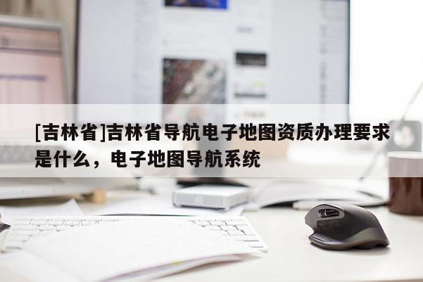 [吉林省]吉林省導(dǎo)航電子地圖資質(zhì)辦理要求是什么，電子地圖導(dǎo)航系統(tǒng)